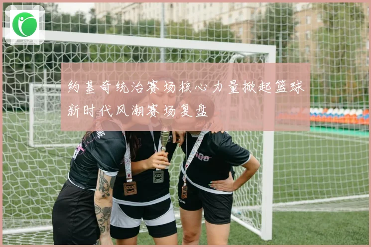 约基奇统治赛场核心力量掀起篮球新时代风潮赛场复盘