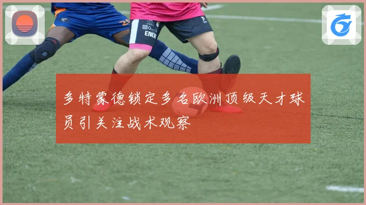 多特蒙德锁定多名欧洲顶级天才球员引关注战术观察