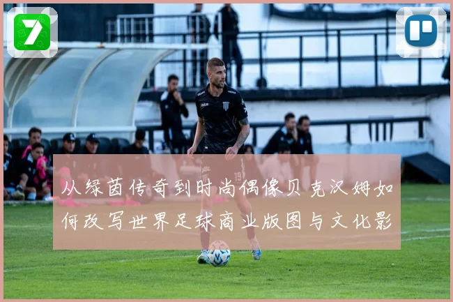 从绿茵传奇到时尚偶像贝克汉姆如何改写世界足球商业版图与文化影响