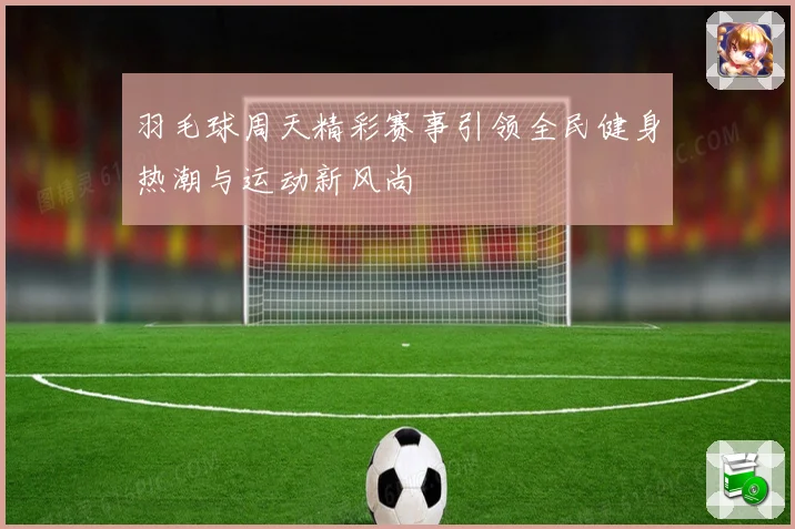 羽毛球周天精彩赛事引领全民健身热潮与运动新风尚