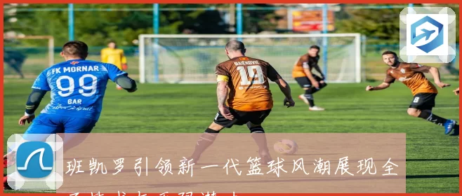 班凯罗引领新一代篮球风潮展现全面技术与无限潜力