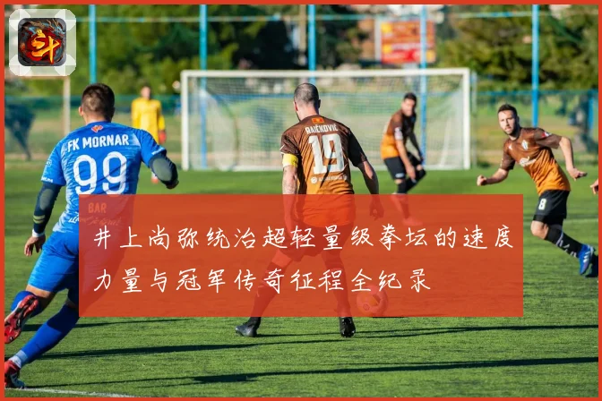 井上尚弥统治超轻量级拳坛的速度力量与冠军传奇征程全纪录