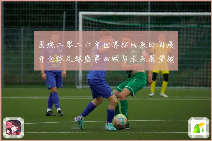 围绕二零二六年世界杯结束时间展开全球足球盛事回顾与未来展望战术观察
