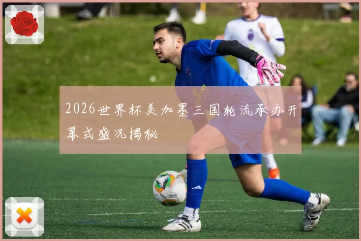 2026世界杯美加墨三国轮流承办开幕式盛况揭秘