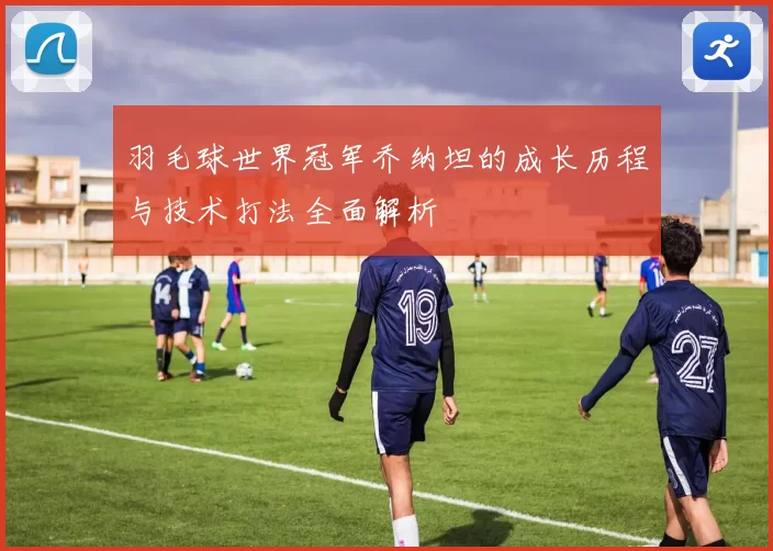 羽毛球世界冠军乔纳坦的成长历程与技术打法全面解析