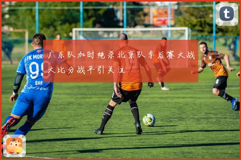 广东队加时绝杀北京队季后赛大战大比分战平引关注