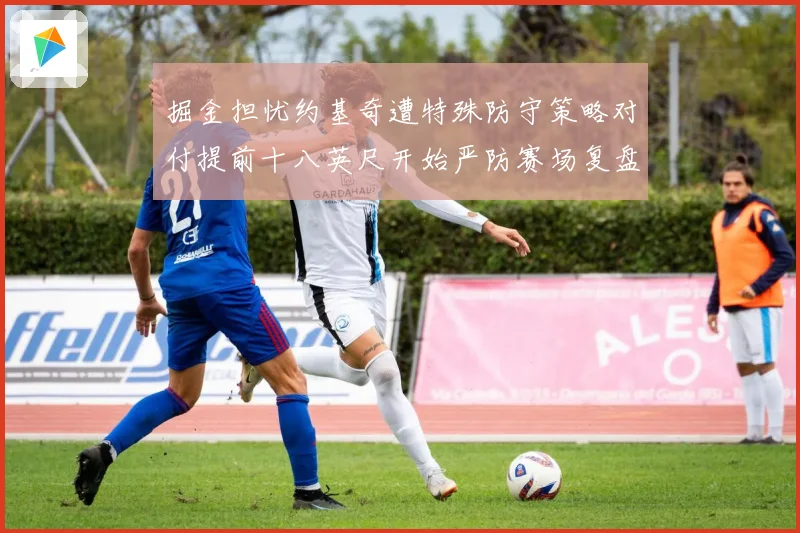 掘金担忧约基奇遭特殊防守策略对付提前十八英尺开始严防赛场复盘
