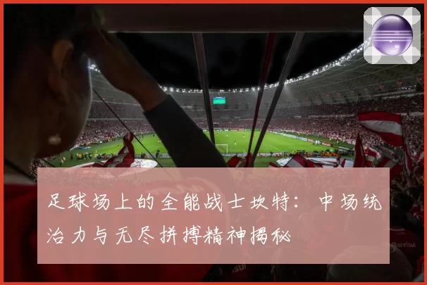足球场上的全能战士坎特：中场统治力与无尽拼搏精神揭秘