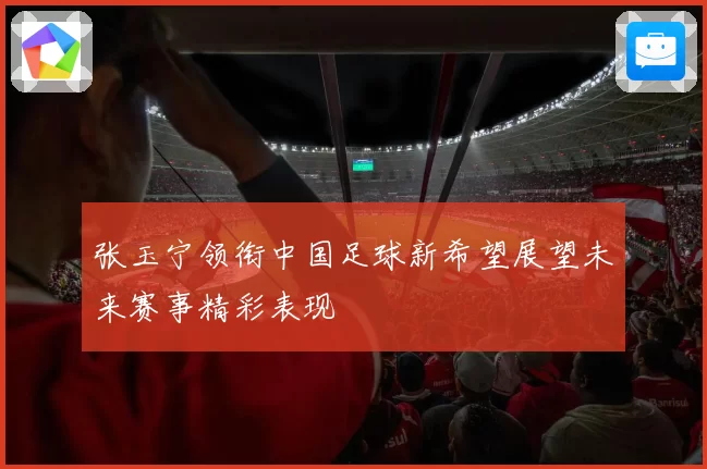 张玉宁领衔中国足球新希望展望未来赛事精彩表现