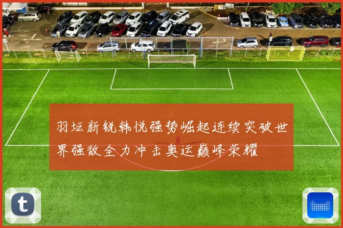 羽坛新锐韩悦强势崛起连续突破世界强敌全力冲击奥运巅峰荣耀