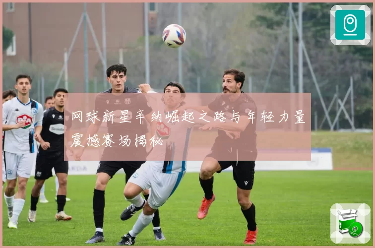 网球新星辛纳崛起之路与年轻力量震撼赛场揭秘
