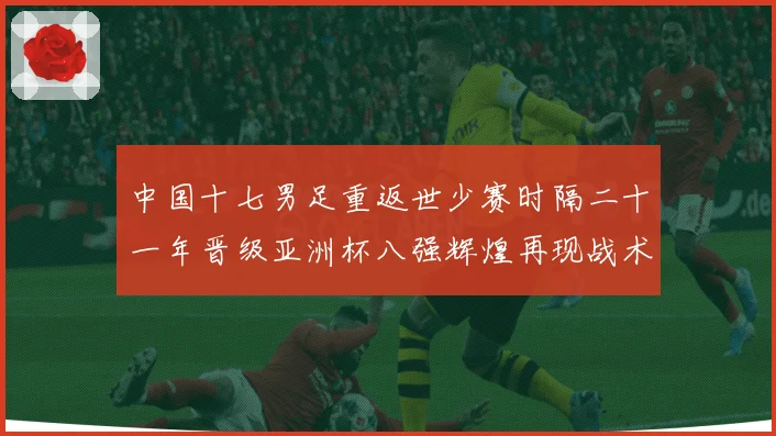 中国十七男足重返世少赛时隔二十一年晋级亚洲杯八强辉煌再现战术观察