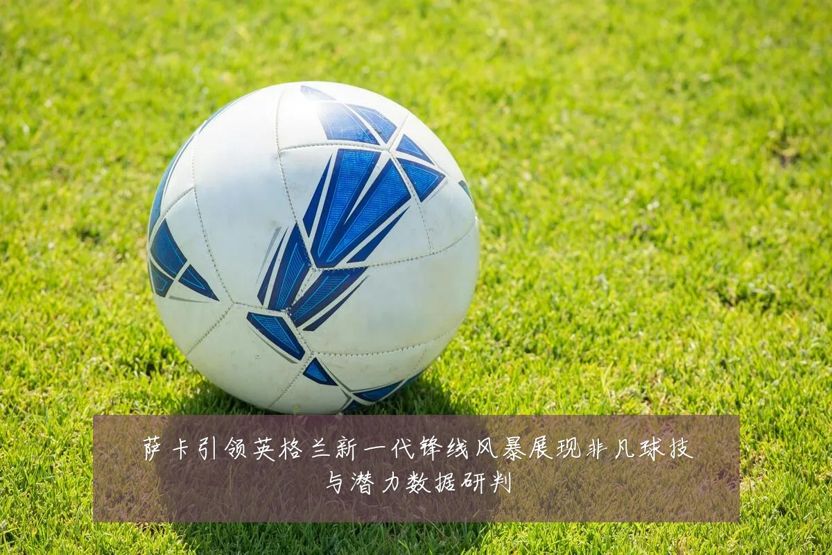 萨卡引领英格兰新一代锋线风暴展现非凡球技与潜力数据研判